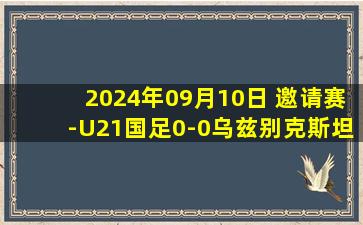 2024年09月10日 邀请赛-U21国足0-0乌兹别克斯坦 艾尼法补时中框国青2胜1平收官